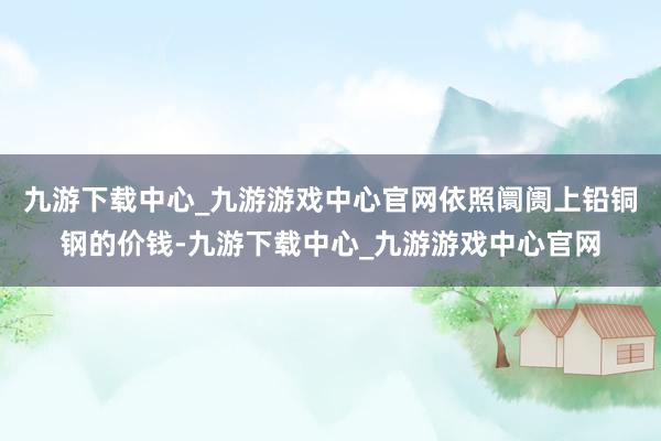 九游下载中心_九游游戏中心官网依照阛阓上铅铜钢的价钱-九游下载中心_九游游戏中心官网