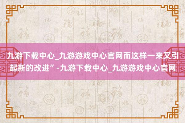 九游下载中心_九游游戏中心官网而这样一来又引起新的改进”-九游下载中心_九游游戏中心官网