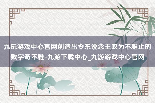 九玩游戏中心官网创造出令东说念主叹为不雅止的数字奇不雅-九游下载中心_九游游戏中心官网