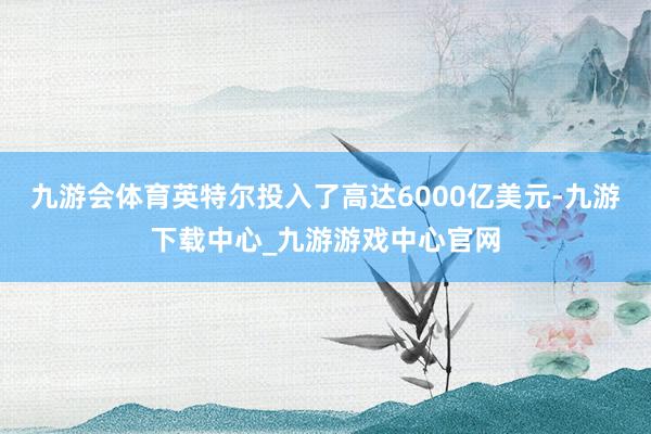 九游会体育英特尔投入了高达6000亿美元-九游下载中心_九游游戏中心官网