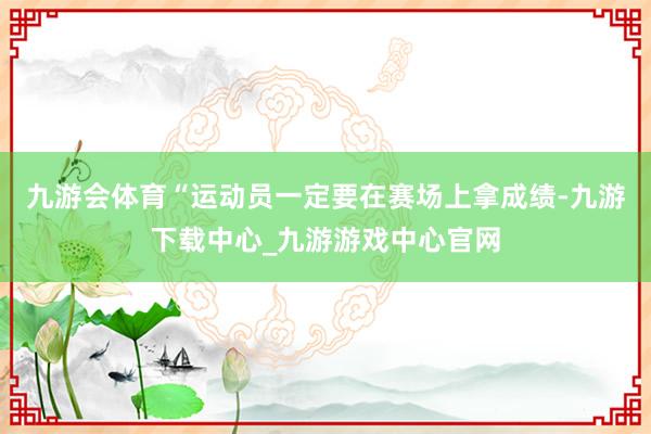 九游会体育“运动员一定要在赛场上拿成绩-九游下载中心_九游游戏中心官网