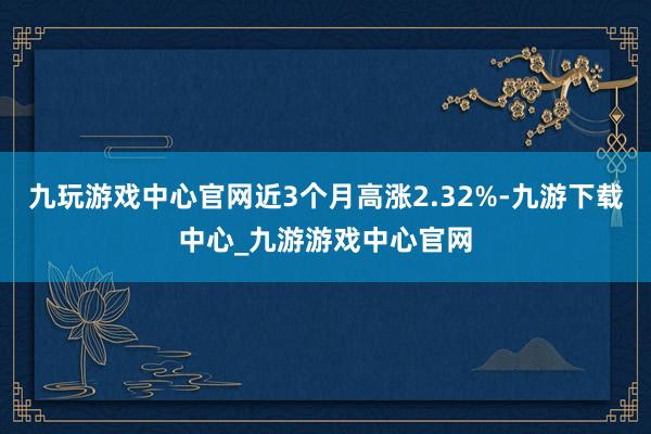 九玩游戏中心官网近3个月高涨2.32%-九游下载中心_九游游戏中心官网