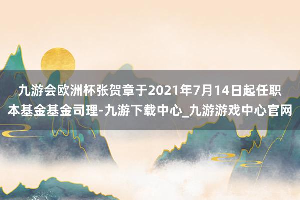 九游会欧洲杯张贺章于2021年7月14日起任职本基金基金司理-九游下载中心_九游游戏中心官网