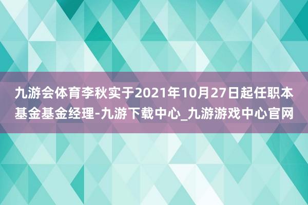 九游会体育李秋实于2021年10月27日起任职本基金基金经理-九游下载中心_九游游戏中心官网