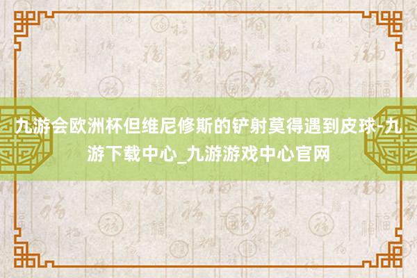 九游会欧洲杯但维尼修斯的铲射莫得遇到皮球-九游下载中心_九游游戏中心官网