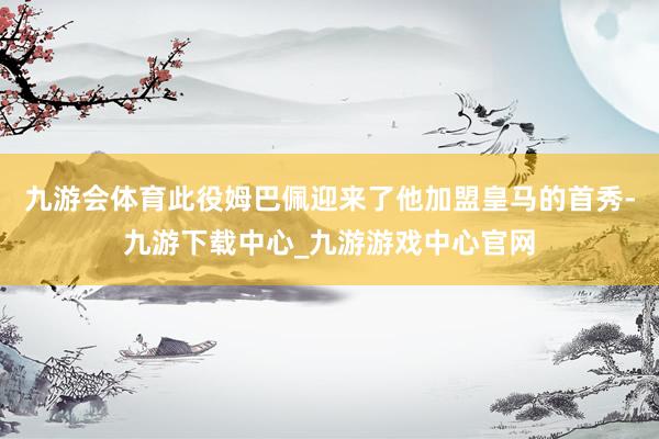 九游会体育此役姆巴佩迎来了他加盟皇马的首秀-九游下载中心_九游游戏中心官网