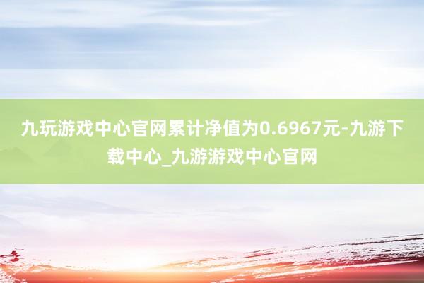 九玩游戏中心官网累计净值为0.6967元-九游下载中心_九游游戏中心官网