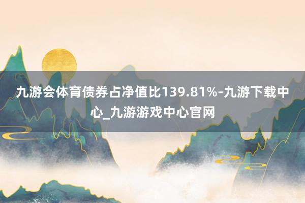 九游会体育债券占净值比139.81%-九游下载中心_九游游戏中心官网