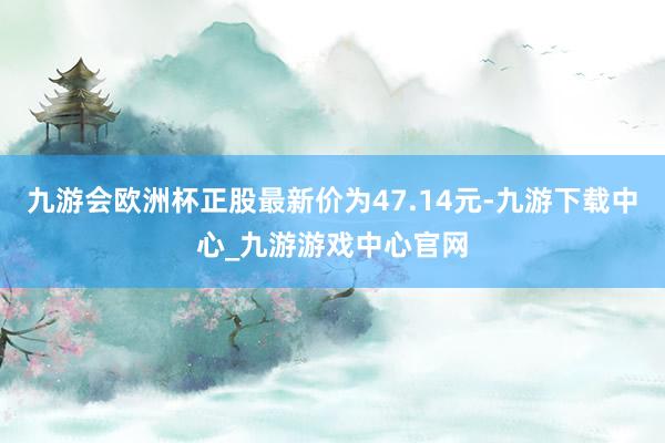 九游会欧洲杯正股最新价为47.14元-九游下载中心_九游游戏中心官网