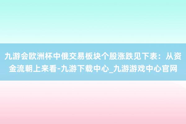 九游会欧洲杯中俄交易板块个股涨跌见下表：从资金流朝上来看-九游下载中心_九游游戏中心官网