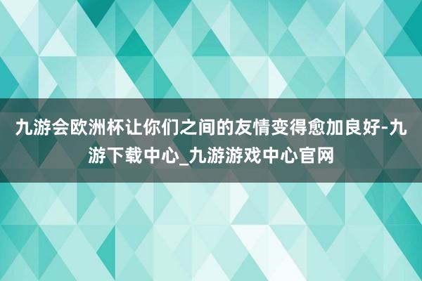 九游会欧洲杯让你们之间的友情变得愈加良好-九游下载中心_九游游戏中心官网