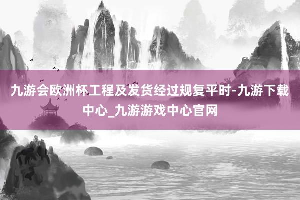 九游会欧洲杯工程及发货经过规复平时-九游下载中心_九游游戏中心官网