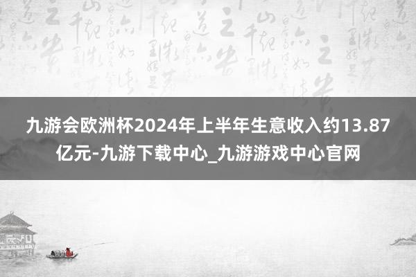 九游会欧洲杯2024年上半年生意收入约13.87亿元-九游下载中心_九游游戏中心官网