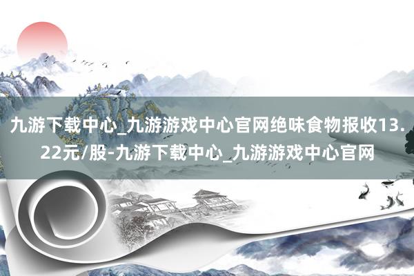 九游下载中心_九游游戏中心官网绝味食物报收13.22元/股-九游下载中心_九游游戏中心官网