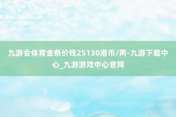 九游会体育金条价钱25130港币/两-九游下载中心_九游游戏中心官网