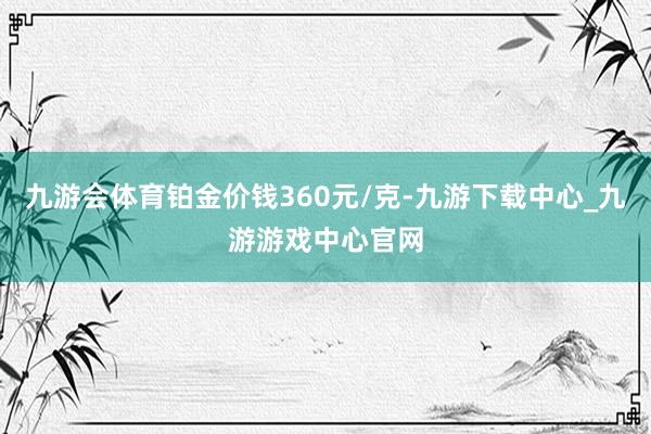 九游会体育铂金价钱360元/克-九游下载中心_九游游戏中心官网