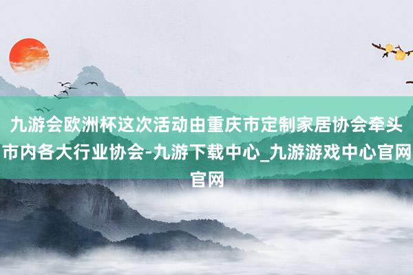 九游会欧洲杯这次活动由重庆市定制家居协会牵头市内各大行业协会-九游下载中心_九游游戏中心官网