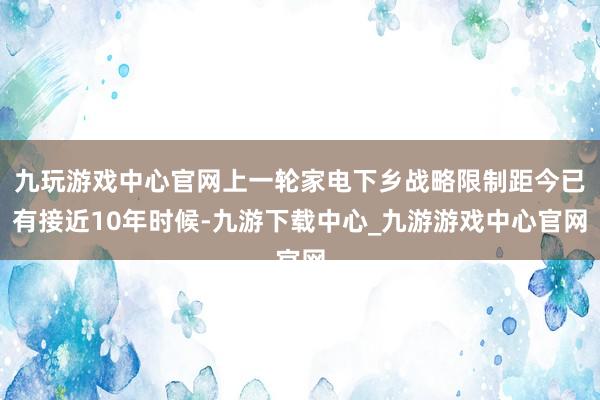 九玩游戏中心官网上一轮家电下乡战略限制距今已有接近10年时候-九游下载中心_九游游戏中心官网