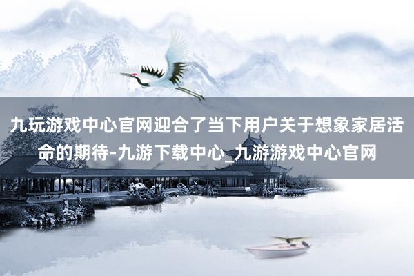 九玩游戏中心官网迎合了当下用户关于想象家居活命的期待-九游下载中心_九游游戏中心官网