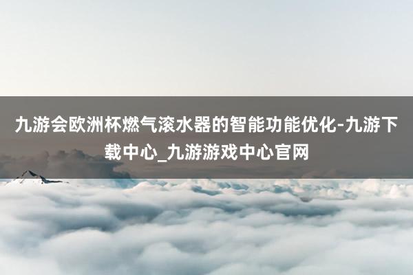 九游会欧洲杯燃气滚水器的智能功能优化-九游下载中心_九游游戏中心官网