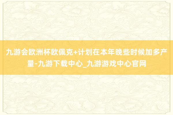 九游会欧洲杯欧佩克+计划在本年晚些时候加多产量-九游下载中心_九游游戏中心官网