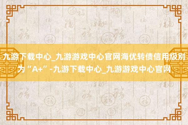 九游下载中心_九游游戏中心官网海优转债信用级别为“A+”-九游下载中心_九游游戏中心官网