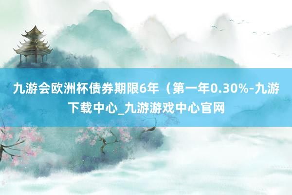 九游会欧洲杯债券期限6年（第一年0.30%-九游下载中心_九游游戏中心官网