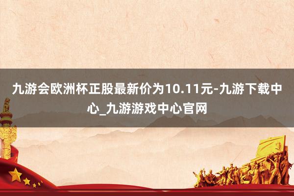 九游会欧洲杯正股最新价为10.11元-九游下载中心_九游游戏中心官网