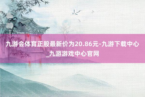 九游会体育正股最新价为20.86元-九游下载中心_九游游戏中心官网