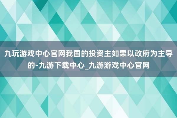 九玩游戏中心官网我国的投资主如果以政府为主导的-九游下载中心_九游游戏中心官网