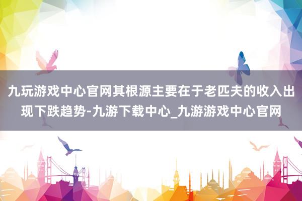 九玩游戏中心官网其根源主要在于老匹夫的收入出现下跌趋势-九游下载中心_九游游戏中心官网