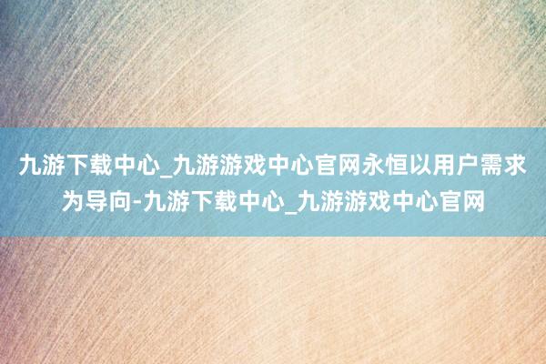 九游下载中心_九游游戏中心官网永恒以用户需求为导向-九游下载中心_九游游戏中心官网