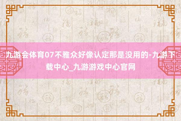 九游会体育07不雅众好像认定那是没用的-九游下载中心_九游游戏中心官网