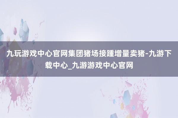 九玩游戏中心官网集团猪场接踵增量卖猪-九游下载中心_九游游戏中心官网