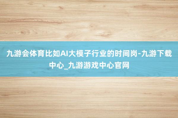 九游会体育比如AI大模子行业的时间岗-九游下载中心_九游游戏中心官网