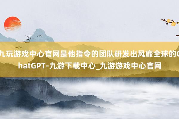 九玩游戏中心官网是他指令的团队研发出风靡全球的ChatGPT-九游下载中心_九游游戏中心官网