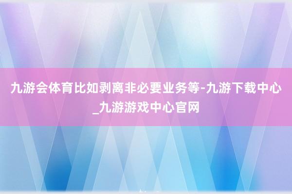 九游会体育比如剥离非必要业务等-九游下载中心_九游游戏中心官网