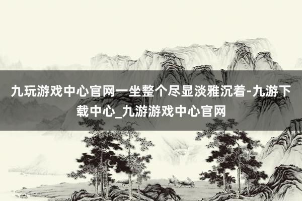 九玩游戏中心官网一坐整个尽显淡雅沉着-九游下载中心_九游游戏中心官网