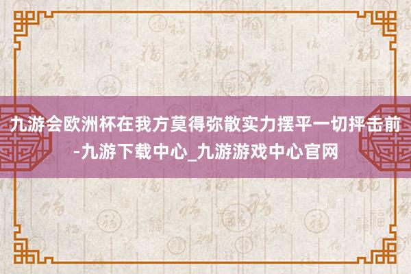 九游会欧洲杯在我方莫得弥散实力摆平一切抨击前-九游下载中心_九游游戏中心官网