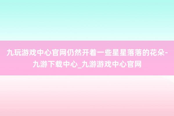 九玩游戏中心官网仍然开着一些星星落落的花朵-九游下载中心_九游游戏中心官网