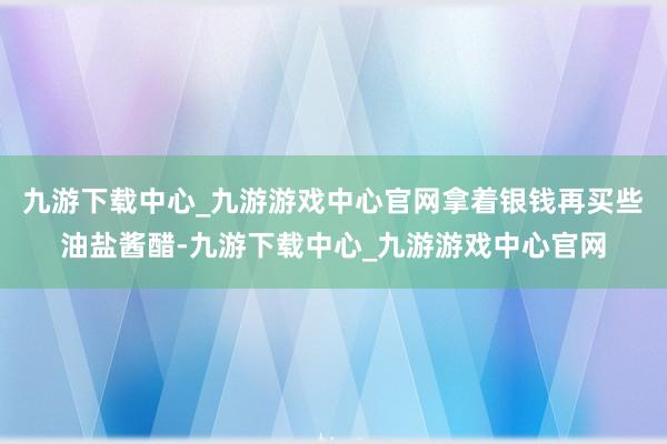 九游下载中心_九游游戏中心官网拿着银钱再买些油盐酱醋-九游下载中心_九游游戏中心官网