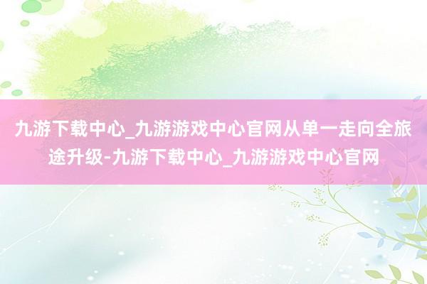 九游下载中心_九游游戏中心官网从单一走向全旅途升级-九游下载中心_九游游戏中心官网