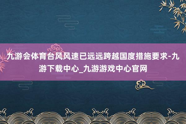 九游会体育台风风速已远远跨越国度措施要求-九游下载中心_九游游戏中心官网