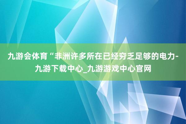 九游会体育“非洲许多所在已经穷乏足够的电力-九游下载中心_九游游戏中心官网