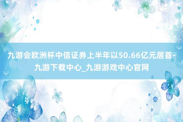 九游会欧洲杯中信证券上半年以50.66亿元居首-九游下载中心_九游游戏中心官网