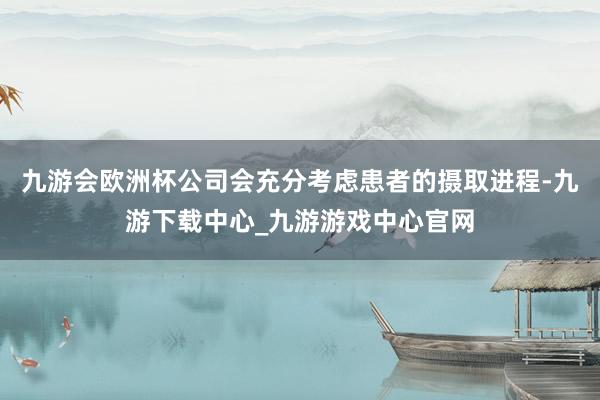 九游会欧洲杯公司会充分考虑患者的摄取进程-九游下载中心_九游游戏中心官网