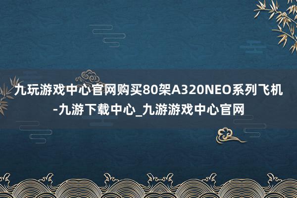 九玩游戏中心官网购买80架A320NEO系列飞机-九游下载中心_九游游戏中心官网