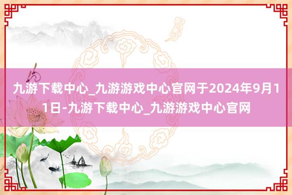 九游下载中心_九游游戏中心官网于2024年9月11日-九游下载中心_九游游戏中心官网