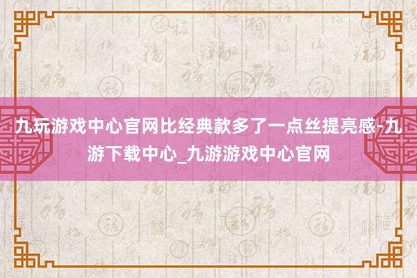 九玩游戏中心官网比经典款多了一点丝提亮感-九游下载中心_九游游戏中心官网