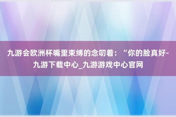 九游会欧洲杯嘴里束缚的念叨着：“你的脸真好-九游下载中心_九游游戏中心官网